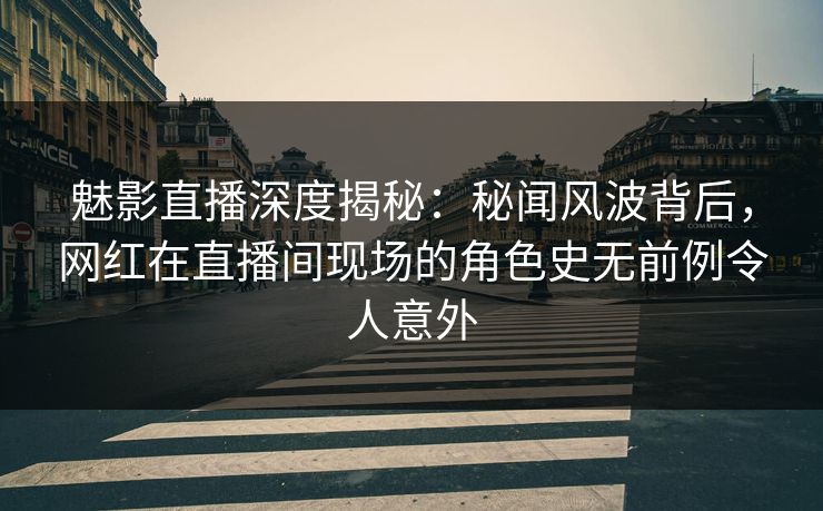 魅影直播深度揭秘：秘闻风波背后，网红在直播间现场的角色史无前例令人意外
