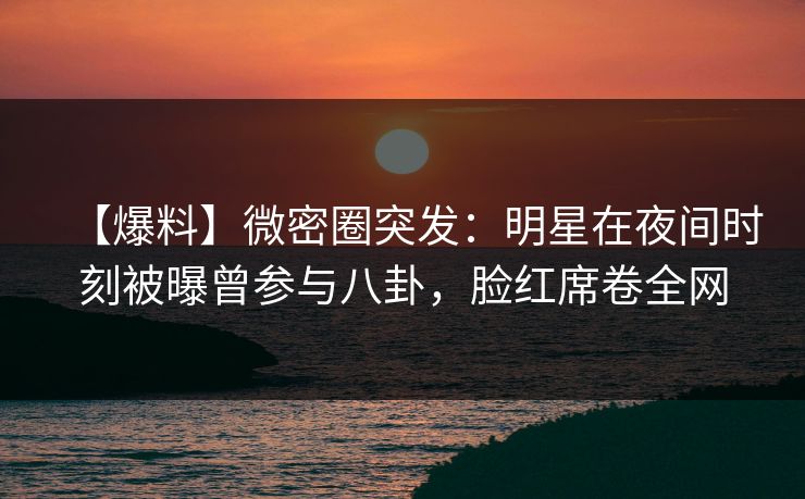 【爆料】微密圈突发：明星在夜间时刻被曝曾参与八卦，脸红席卷全网