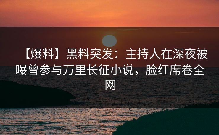 【爆料】黑料突发：主持人在深夜被曝曾参与万里长征小说，脸红席卷全网
