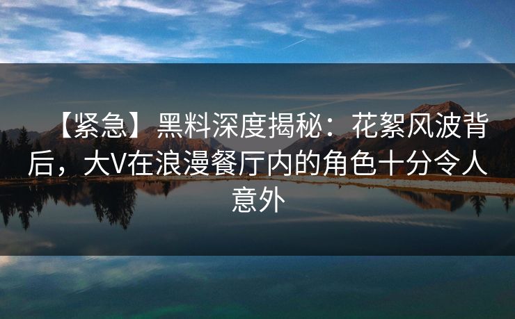【紧急】黑料深度揭秘：花絮风波背后，大V在浪漫餐厅内的角色十分令人意外