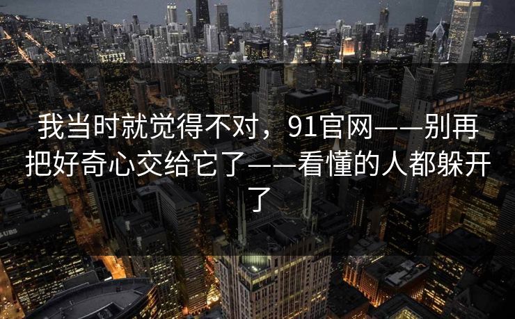 我当时就觉得不对，91官网——别再把好奇心交给它了——看懂的人都躲开了