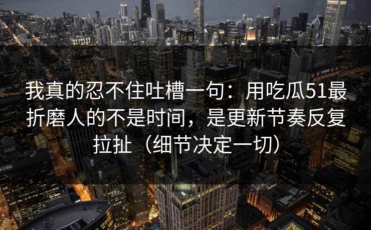 我真的忍不住吐槽一句:用吃瓜51最折磨人的不是时间,是更新节奏反复拉扯(细节决定一切) 我真的忍不住吐槽一句:用吃瓜51最折磨人的不是时间,是更新节奏反复拉扯(细节决定一切)