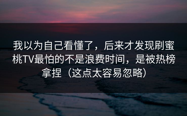 我以为自己看懂了，后来才发现刷蜜桃TV最怕的不是浪费时间，是被热榜拿捏（这点太容易忽略）