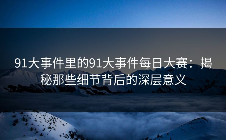 91大事件里的91大事件每日大赛：揭秘那些细节背后的深层意义
